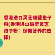 香港进口灵芝破壁孢子粉(香港进口破壁灵芝孢子粉：保健营养的选择)