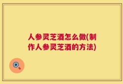 人参灵芝酒怎么做(制作人参灵芝酒的方法)