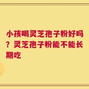 小孩喝灵芝孢子粉好吗？灵芝孢子粉能不能长期吃