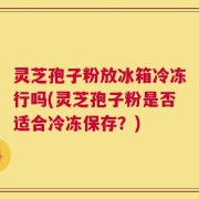 灵芝孢子粉放冰箱冷冻行吗(灵芝孢子粉是否适合冷冻保存？)