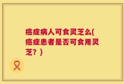 癌症病人可食灵芝么(癌症患者是否可食用灵芝？)