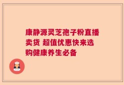 康静源灵芝孢子粉直播卖货 超值优惠快来选购健康养生必备