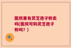 医院里有灵芝孢子粉卖吗(医院可购灵芝孢子粉吗？)