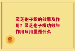 灵芝孢子粉的效果及作用？灵芝孢子粉功效与作用及用量是什么