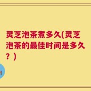 灵芝泡茶煮多久(灵芝泡茶的最佳时间是多久？)