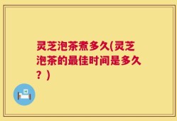 灵芝泡茶煮多久(灵芝泡茶的最佳时间是多久？)
