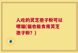 人吃的灵芝孢子粉可以喂猫(猫也能食用灵芝孢子粉？)