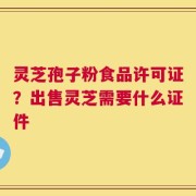 灵芝孢子粉食品许可证？出售灵芝需要什么证件