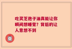 吃灵芝孢子油真能让你瞬间想睡觉？背后的让人意想不到