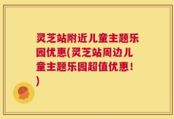 灵芝站附近儿童主题乐园优惠(灵芝站周边儿童主题乐园超值优惠！)