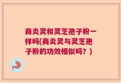 商炎灵和灵芝孢子粉一样吗(商炎灵与灵芝孢子粉的功效相似吗？)