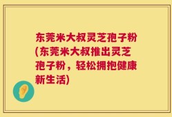 东莞米大叔灵芝孢子粉(东莞米大叔推出灵芝孢子粉，轻松拥抱健康新生活)