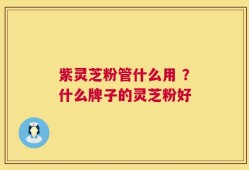 紫灵芝粉管什么用 ？什么牌子的灵芝粉好