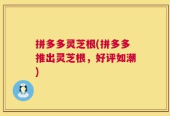 拼多多灵芝根(拼多多推出灵芝根，好评如潮)
