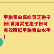 甲胎蛋白高吃灵芝孢子粉(食用灵芝孢子粉可有效降低甲胎蛋白水平)