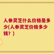 人参灵芝什么价格是多少(人参灵芝价格多少钱？)