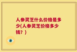 人参灵芝什么价格是多少(人参灵芝价格多少钱？)