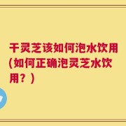 干灵芝该如何泡水饮用(如何正确泡灵芝水饮用？)