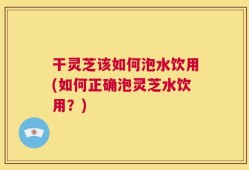 干灵芝该如何泡水饮用(如何正确泡灵芝水饮用？)