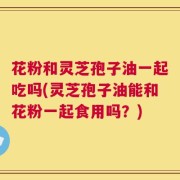 花粉和灵芝孢子油一起吃吗(灵芝孢子油能和花粉一起食用吗？)