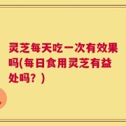 灵芝每天吃一次有效果吗(每日食用灵芝有益处吗？)