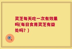 灵芝每天吃一次有效果吗(每日食用灵芝有益处吗？)
