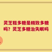 灵芝粗多糖是精致多糖吗？灵芝多糖治失眠吗