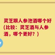 灵芝跟人参泡酒哪个好(比较：灵芝酒与人参酒，哪个更好？)