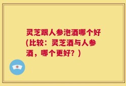 灵芝跟人参泡酒哪个好(比较：灵芝酒与人参酒，哪个更好？)