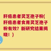 肝癌患者灵芝孢子粉(肝癌患者食用灵芝孢子粉有效？新研究结果揭晓！)