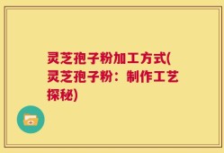 灵芝孢子粉加工方式(灵芝孢子粉：制作工艺探秘)