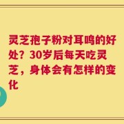 灵芝孢子粉对耳鸣的好处？30岁后每天吃灵芝，身体会有怎样的变化