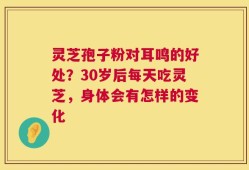 灵芝孢子粉对耳鸣的好处？30岁后每天吃灵芝，身体会有怎样的变化