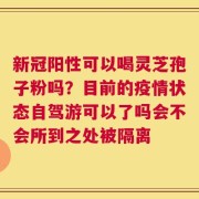 新冠阳性可以喝灵芝孢子粉吗？目前的疫情状态自驾游可以了吗会不会所到之处被隔离