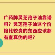 广药牌灵芝孢子油靠谱吗？灵芝孢子油这个价格比较贵的东西应该都有查真伪的吧？
