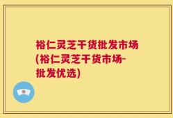 裕仁灵芝干货批发市场(裕仁灵芝干货市场-批发优选)