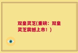 双皇灵芝(重磅：双皇灵芝震撼上市！)