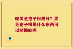 吃灵芝孢子粉成分？灵芝孢子粉是什么东西可以随便吃吗