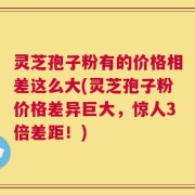 灵芝孢子粉有的价格相差这么大(灵芝孢子粉价格差异巨大，惊人3倍差距！)