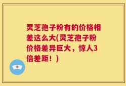 灵芝孢子粉有的价格相差这么大(灵芝孢子粉价格差异巨大，惊人3倍差距！)
