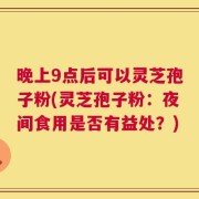 晚上9点后可以灵芝孢子粉(灵芝孢子粉：夜间食用是否有益处？)