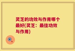 灵芝的功效与作用哪个最好(灵芝：最佳功效与作用)