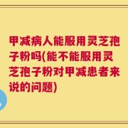 甲减病人能服用灵芝孢子粉吗(能不能服用灵芝孢子粉对甲减患者来说的问题)