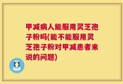 甲减病人能服用灵芝孢子粉吗(能不能服用灵芝孢子粉对甲减患者来说的问题)