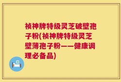 祯神牌特级灵芝破壁孢子粉(祯神牌特级灵芝壁薄孢子粉——健康调理必备品)