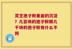 灵芝孢子粉里面的沉淀？几百块的孢子粉跟几千块的孢子粉有什么不同