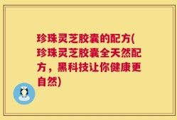 珍珠灵芝胶囊的配方(珍珠灵芝胶囊全天然配方，黑科技让你健康更自然)