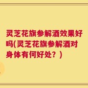 灵芝花旗参解酒效果好吗(灵芝花旗参解酒对身体有何好处？)
