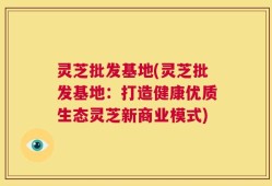 灵芝批发基地(灵芝批发基地：打造健康优质生态灵芝新商业模式)