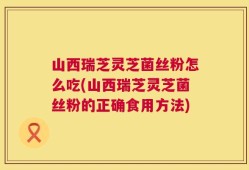 山西瑞芝灵芝菌丝粉怎么吃(山西瑞芝灵芝菌丝粉的正确食用方法)